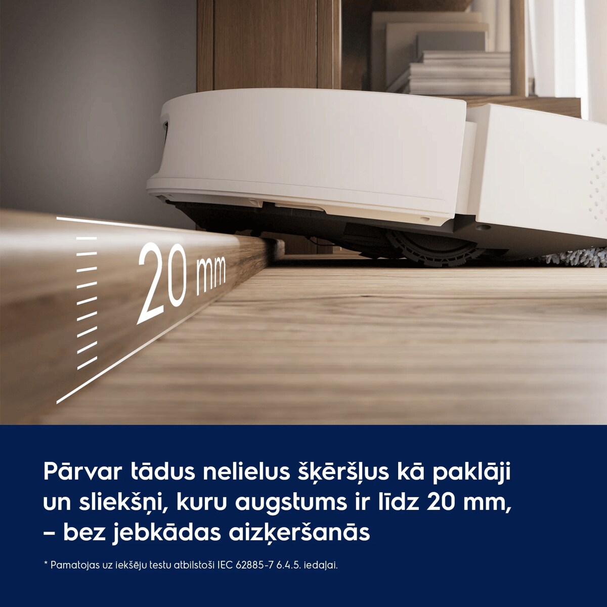 Pārvar tādus nelielus šķēršļus kā paklāji un sliekšņi, kuru augstums ir līdz 20 mm, – bez jebkādas aizķeršanās     * Pamatojas uz iekšēju testu atbilstoši IEC 62885-7 6.4.5. iedaļai.