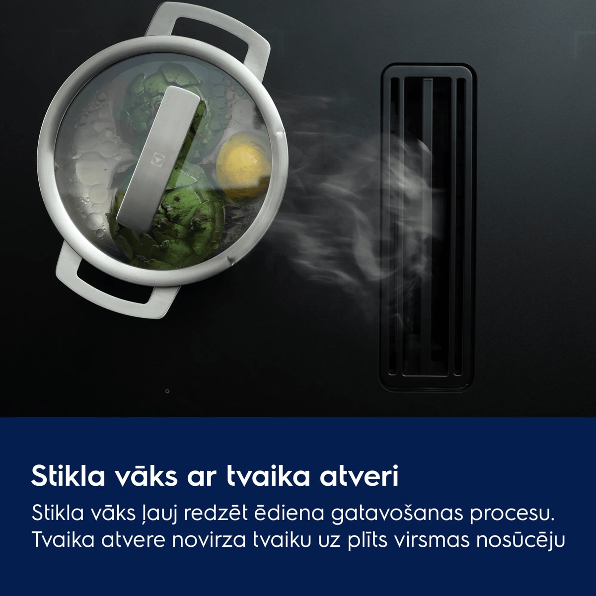 Stikla vāks ar tvaika atveri Stikla vāks ļauj redzēt ēdiena gatavošanas procesu. Tvaika atvere novirza tvaiku uz plīts virsmas nosūcēju